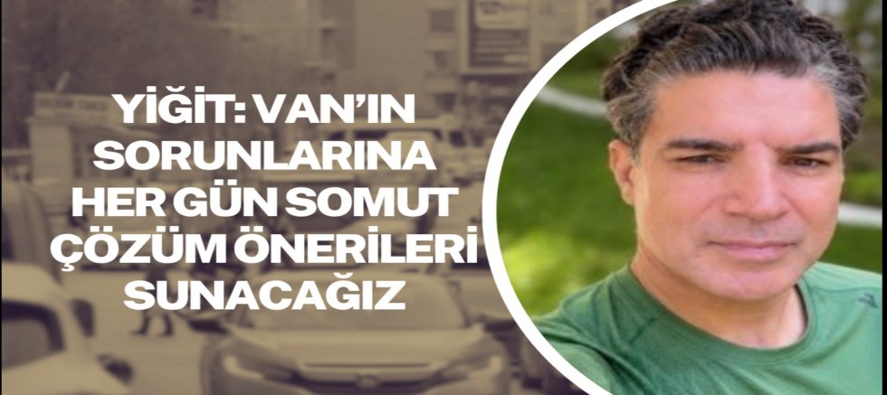 Yiğit: Van’ın sorunlarına her gün somut çözüm önerileri sunacağız