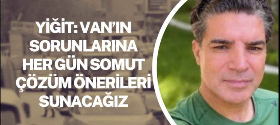 Yiğit: Van’ın sorunlarına her gün somut çözüm önerileri sunacağız